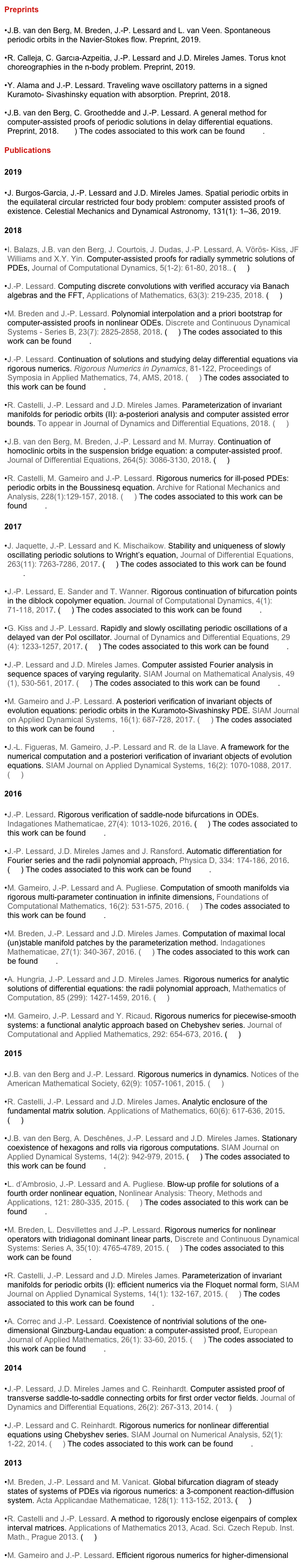 Preprints

J.B. van den Berg, M. Breden, J.-P. Lessard and L. van Veen. Spontaneous periodic orbits in the Navier-Stokes flow. Preprint, 2019.

R. Calleja, C. Garcıa-Azpeitia, J.-P. Lessard and J.D. Mireles James. Torus knot choreographies in the n-body problem. Preprint, 2019.

Y. Alama and J.-P. Lessard. Traveling wave oscillatory patterns in a signed Kuramoto- Sivashinsky equation with absorption. Preprint, 2018.

J.B. van den Berg, C. Groothedde and J.-P. Lessard. A general method for computer-assisted proofs of periodic solutions in delay differential equations. Preprint, 2018. (pdf) The codes associated to this work can be found here. 

Publications

2019

J. Burgos-Garcia, J.-P. Lessard and J.D. Mireles James. Spatial periodic orbits in the equilateral circular restricted four body problem: computer assisted proofs of existence. Celestial Mechanics and Dynamical Astronomy, 131(1): 1–36, 2019.

2018

I. Balazs, J.B. van den Berg, J. Courtois, J. Dudas, J.-P. Lessard, A. Vörös- Kiss, JF Williams and X.Y. Yin. Computer-assisted proofs for radially symmetric solutions of PDEs, Journal of Computational Dynamics, 5(1-2): 61-80, 2018.. (pdf)

J.-P. Lessard. Computing discrete convolutions with verified accuracy via Banach algebras and the FFT, Applications of Mathematics, 63(3): 219-235, 2018. (pdf)

M. Breden and J.-P. Lessard. Polynomial interpolation and a priori bootstrap for computer-assisted proofs in nonlinear ODEs. Discrete and Continuous Dynamical Systems - Series B, 23(7): 2825-2858, 2018. (pdf) The codes associated to this work can be found here.

J.-P. Lessard. Continuation of solutions and studying delay differential equations via rigorous numerics. Rigorous Numerics in Dynamics, 81-122, Proceedings of Symposia in Applied Mathematics, 74, AMS, 2018. (pdf) The codes associated to this work can be found here.

R. Castelli, J.-P. Lessard and J.D. Mireles James. Parameterization of invariant manifolds for periodic orbits (II): a-posteriori analysis and computer assisted error bounds. To appear in Journal of Dynamics and Differential Equations, 2018. (pdf)

J.B. van den Berg, M. Breden, J.-P. Lessard and M. Murray. Continuation of homoclinic orbits in the suspension bridge equation: a computer-assisted proof. Journal of Differential Equations, 264(5): 3086-3130, 2018. (pdf)

R. Castelli, M. Gameiro and J.-P. Lessard. Rigorous numerics for ill-posed PDEs: periodic orbits in the Boussinesq equation. Archive for Rational Mechanics and Analysis, 228(1):129-157, 2018. (pdf) The codes associated to this work can be found here.

2017

J. Jaquette, J.-P. Lessard and K. Mischaikow. Stability and uniqueness of slowly oscillating periodic solutions to Wright’s equation, Journal of Differential Equations, 263(11): 7263-7286, 2017. (pdf) The codes associated to this work can be found here.

J.-P. Lessard, E. Sander and T. Wanner. Rigorous continuation of bifurcation points in the diblock copolymer equation. Journal of Computational Dynamics, 4(1): 71-118, 2017. (pdf) The codes associated to this work can be found here.

G. Kiss and J.-P. Lessard. Rapidly and slowly oscillating periodic oscillations of a delayed van der Pol oscillator. Journal of Dynamics and Differential Equations, 29(4): 1233-1257, 2017. (pdf) The codes associated to this work can be found here.

J.-P. Lessard and J.D. Mireles James. Computer assisted Fourier analysis in sequence spaces of varying regularity. SIAM Journal on Mathematical Analysis, 49(1), 530-561, 2017. (pdf) The codes associated to this work can be found here.

M. Gameiro and J.-P. Lessard. A posteriori verification of invariant objects of evolution equations: periodic orbits in the Kuramoto-Sivashinsky PDE. SIAM Journal on Applied Dynamical Systems, 16(1): 687-728, 2017. (pdf) The codes associated to this work can be found here.

J.-L. Figueras, M. Gameiro, J.-P. Lessard and R. de la Llave. A framework for the numerical computation and a posteriori verification of invariant objects of evolution equations. SIAM Journal on Applied Dynamical Systems, 16(2): 1070-1088, 2017. (pdf)

2016

J.-P. Lessard. Rigorous verification of saddle-node bifurcations in ODEs. Indagationes Mathematicae, 27(4): 1013-1026, 2016. (pdf) The codes associated to this work can be found here.

J.-P. Lessard, J.D. Mireles James and J. Ransford. Automatic differentiation for Fourier series and the radii polynomial approach, Physica D, 334: 174-186, 2016. (pdf) The codes associated to this work can be found here.

M. Gameiro, J.-P. Lessard and A. Pugliese. Computation of smooth manifolds via rigorous multi-parameter continuation in infinite dimensions, Foundations of Computational Mathematics, 16(2): 531-575, 2016. (pdf) The codes associated to this work can be found here.

M. Breden, J.-P. Lessard and J.D. Mireles James. Computation of maximal local (un)stable manifold patches by the parameterization method. Indagationes Mathematicae, 27(1): 340-367, 2016. (pdf) The codes associated to this work can be found here.

A. Hungria, J.-P. Lessard and J.D. Mireles James. Rigorous numerics for analytic solutions of differential equations: the radii polynomial approach, Mathematics of Computation, 85 (299): 1427-1459, 2016. (pdf)

M. Gameiro, J.-P. Lessard and Y. Ricaud. Rigorous numerics for piecewise-smooth systems: a functional analytic approach based on Chebyshev series. Journal of Computational and Applied Mathematics, 292: 654-673, 2016. (pdf)

2015

J.B. van den Berg and J.-P. Lessard. Rigorous numerics in dynamics. Notices of the American Mathematical Society, 62(9): 1057-1061, 2015. (pdf)

R. Castelli, J.-P. Lessard and J.D. Mireles James. Analytic enclosure of the fundamental matrix solution. Applications of Mathematics, 60(6): 617-636, 2015. (pdf)

J.B. van den Berg, A. Deschênes, J.-P. Lessard and J.D. Mireles James. Stationary coexistence of hexagons and rolls via rigorous computations. SIAM Journal on Applied Dynamical Systems, 14(2): 942-979, 2015. (pdf) The codes associated to this work can be found here.

L. d’Ambrosio, J.-P. Lessard and A. Pugliese. Blow-up profile for solutions of a fourth order nonlinear equation, Nonlinear Analysis: Theory, Methods and Applications, 121: 280-335, 2015. (pdf) The codes associated to this work can be found here. 

M. Breden, L. Desvillettes and J.-P. Lessard. Rigorous numerics for nonlinear operators with tridiagonal dominant linear parts, Discrete and Continuous Dynamical Systems: Series A, 35(10): 4765-4789, 2015. (pdf) The codes associated to this work can be found here.

R. Castelli, J.-P. Lessard and J.D. Mireles James. Parameterization of invariant manifolds for periodic orbits (I): efficient numerics via the Floquet normal form, SIAM Journal on Applied Dynamical Systems, 14(1): 132-167, 2015. (pdf) The codes associated to this work can be found here.

A. Correc and J.-P. Lessard. Coexistence of nontrivial solutions of the one-dimensional Ginzburg-Landau equation: a computer-assisted proof, European Journal of Applied Mathematics, 26(1): 33-60, 2015. (pdf) The codes associated to this work can be found here.

2014

J.-P. Lessard, J.D. Mireles James and C. Reinhardt. Computer assisted proof of transverse saddle-to-saddle connecting orbits for first order vector fields. Journal of Dynamics and Differential Equations, 26(2): 267-313, 2014. (pdf)

J.-P. Lessard and C. Reinhardt. Rigorous numerics for nonlinear differential equations using Chebyshev series. SIAM Journal on Numerical Analysis, 52(1): 1-22, 2014. (pdf) The codes associated to this work can be found here.

2013

M. Breden, J.-P. Lessard and M. Vanicat. Global bifurcation diagram of steady states of systems of PDEs via rigorous numerics: a 3-component reaction-diffusion system. Acta Applicandae Mathematicae, 128(1): 113-152, 2013. (pdf)

R. Castelli and J.-P. Lessard. A method to rigorously enclose eigenpairs of complex interval matrices. Applications of Mathematics 2013, Acad. Sci. Czech Repub. Inst. Math., Prague 2013. (pdf)

M. Gameiro and J.-P. Lessard. Efficient rigorous numerics for higher-dimensional PDEs via one-dimensional estimates. SIAM Journal on Numerical Analysis, 51(4): 2063-2087, 2013. (pdf)

R. Castelli and J.-P. Lessard. Rigorous numerics in Floquet theory: computing stable and unstable bundles of periodic orbits. SIAM Journal on Applied Dynamical Systems, 12(1): 204-245, 2013. (pdf) The codes associated to this work can be found here.

2012

G. Kiss and J.-P. Lessard. Computational fixed point theory for differential delay equations with multiple time lags. Journal of Differential Equations, 252 (4): 3093-3115, 2012. (pdf) The codes associated to this work can be found here.

2011

J.B. van den Berg, J.-P. Lessard, J.D. Mireles James and K. Mischaikow. Rigorous numerics for symmetric connecting orbits: even homoclinics of the Gray-Scott equation. SIAM Journal on Mathematical Analysis, 43 (4): 1557-1594, 2011. (pdf) The codes associated to this work can be found here.

M. Gameiro and J.-P. Lessard. Existence of secondary bifurcations or isolas for PDEs. Nonlinear Analysis: Theory, Methods and Applications, 74 (12): 4131-4137, 2011. (pdf)

M. Gameiro and J.-P. Lessard. Rigorous computation of smooth branches of equilibria for the three-dimensional Cahn-Hilliard equation. Numerische Mathematik, 117 (4): 753-778, 2011. (pdf)

2010

M. Gameiro and J.-P. Lessard. Analytic estimates and rigorous continuation for equilibria of higher-dimensional PDEs. Journal of Differential Equations, 249 (9): 2237-2268, 2010. (pdf)

J.B. van den Berg, J.-P. Lessard and K. Mischaikow. Global smooth solution curves using rigorous branch following. Mathematics of Computation, 79 (271), 1565-1584, 2010. (pdf)

J.-P. Lessard. Recent advances about the uniqueness of the slowly oscillating periodic solutions of Wright’s equation. Journal of Differential Equations, 248 (5): 992-1016, 2010. (pdf) The codes associated to this work can be found here.

2008

J.B. van den Berg and J.-P. Lessard. Chaotic braided solutions via rigorous numerics: chaos in the Swift-Hohenberg equation. SIAM Journal on Applied Dynamical Systems, 7 (3): 988-1031, 2008. (pdf)

M. Gameiro, J.-P. Lessard and K. Mischaikow. Validated continuation over large parameter ranges for equilibria of PDEs. Mathematics and computers in simulation, 79 (4): 1368-1382, 2008. (pdf)

2007

S. Day, J.-P. Lessard and K. Mischaikow. Validated continuation for equilibria of PDEs. SIAM Journal on Numerical Analysis, 45 (4): 1398-1424, 2007. (pdf)

Theses

J.-P. Lessard. Validated continuation for infinite dimensional problems. Ph.D. thesis, Georgia Institute of Technology, 2007. (pdf)

J.-P. Lessard. Bifurcations et chaos dans le système de Lorenz. M.Sc. thesis, Université de Montréal, 2002. (pdf)
